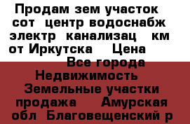 Продам зем.участок 12сот. центр.водоснабж. электр. канализац. 9км. от Иркутска  › Цена ­ 800 000 - Все города Недвижимость » Земельные участки продажа   . Амурская обл.,Благовещенский р-н